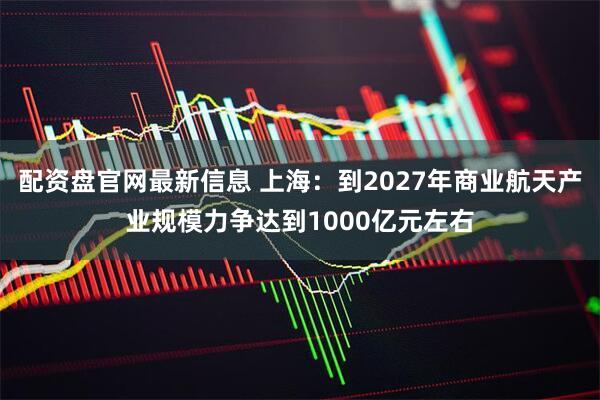 配资盘官网最新信息 上海：到2027年商业航天产业规模力争达到1000亿元左右