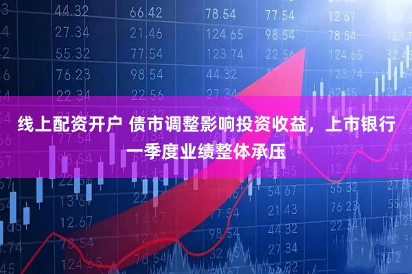 线上配资开户 债市调整影响投资收益，上市银行一季度业绩整体承压