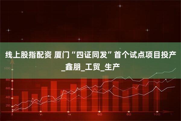 线上股指配资 厦门“四证同发”首个试点项目投产_鑫朋_工贸_生产