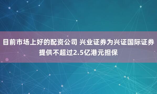 目前市场上好的配资公司 兴业证券为兴证国际证券提供不超过2.5亿港元担保