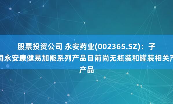 股票投资公司 永安药业(002365.SZ)：子公司永安康健易加能系列产品目前尚无瓶装和罐装相关产品
