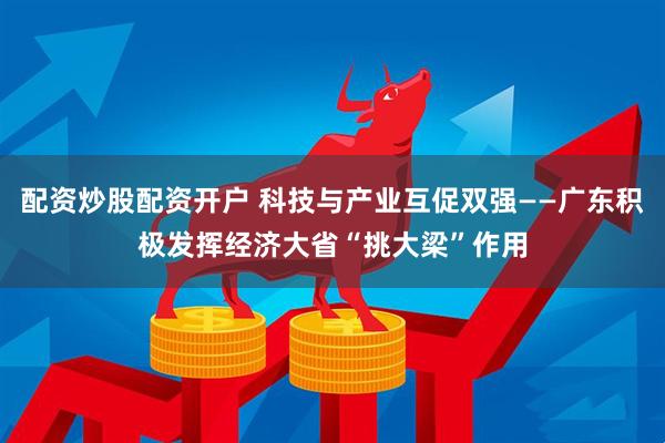 配资炒股配资开户 科技与产业互促双强——广东积极发挥经济大省“挑大梁”作用
