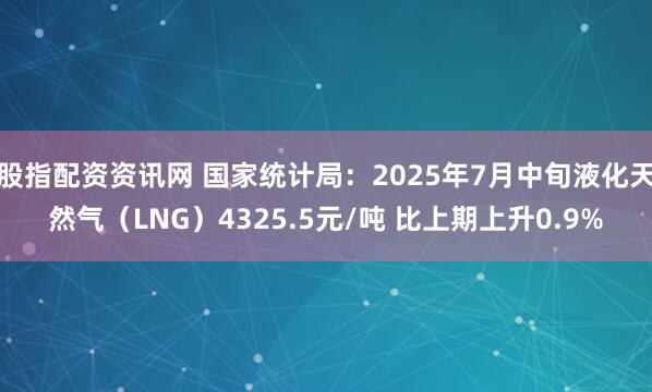 股指配资资讯网 国家统计局：2025年7月中旬液化天然气（LNG）4325.5元/吨 比上期上升0.9%