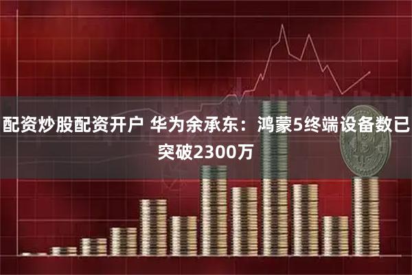 配资炒股配资开户 华为余承东：鸿蒙5终端设备数已突破2300万