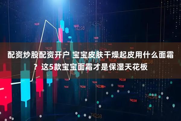 配资炒股配资开户 宝宝皮肤干燥起皮用什么面霜？这5款宝宝面霜才是保湿天花板