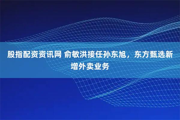 股指配资资讯网 俞敏洪接任孙东旭，东方甄选新增外卖业务