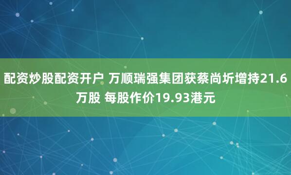 配资炒股配资开户 万顺瑞强集团获蔡尚圻增持21.6万股 每股作价19.93港元