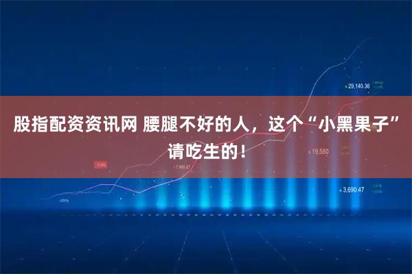 股指配资资讯网 腰腿不好的人，这个“小黑果子”请吃生的！