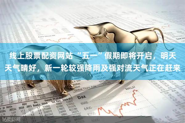 线上股票配资网站 “五一”假期即将开启，明天天气晴好，新一轮较强降雨及强对流天气正在赶来