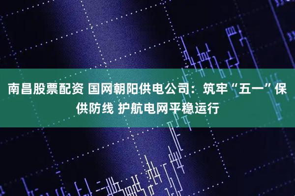 南昌股票配资 国网朝阳供电公司：筑牢“五一”保供防线 护航电网平稳运行