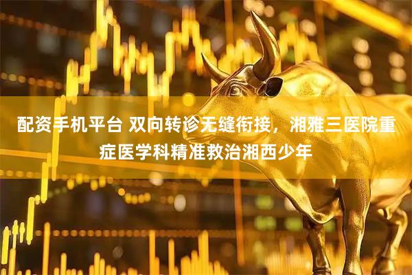 配资手机平台 双向转诊无缝衔接，湘雅三医院重症医学科精准救治湘西少年