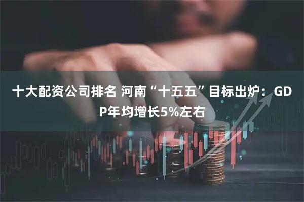 十大配资公司排名 河南“十五五”目标出炉：GDP年均增长5%左右