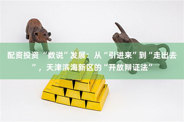 配资投资 “数说”发展：从“引进来”到“走出去”，天津滨海新区的“开放辩证法”
