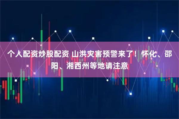 个人配资炒股配资 山洪灾害预警来了！怀化、邵阳、湘西州等地请注意