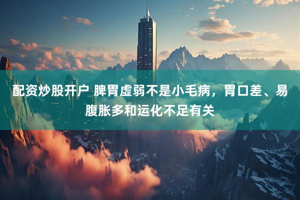 配资炒股开户 脾胃虚弱不是小毛病，胃口差、易腹胀多和运化不足有关