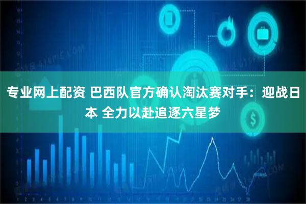 专业网上配资 巴西队官方确认淘汰赛对手：迎战日本 全力以赴追逐六星梦