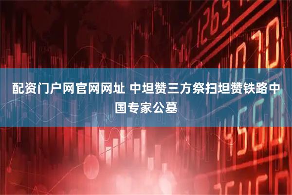 配资门户网官网网址 中坦赞三方祭扫坦赞铁路中国专家公墓