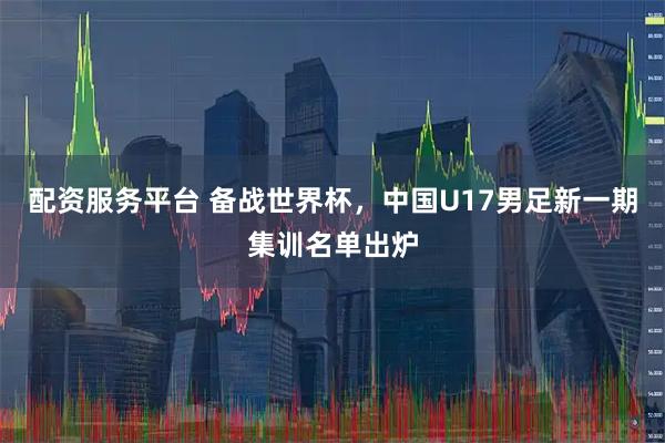 配资服务平台 备战世界杯，中国U17男足新一期集训名单出炉